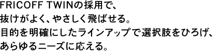 FRICOFF TWINの採用で、抜けがよく、やさしく飛ばせる。目的を明確にしたラインアップで選択肢をひろげ、あらゆるニーズに応える。