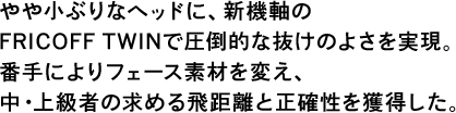 やや小ぶりなヘッドに、新機軸のFRICOFF TWINで圧倒的な抜けのよさを実現。番手によりフェース素材を変え、中・上級者の求める飛距離と正確性を獲得した。