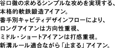 谷口徹の求めるシンプルな攻めを実現する、本格的軟鉄鍛造アイアン。番手別キャビティデザインフローにより、ロングアイアンは方向性重視、ミドル・ショートアイアンは打感重視。新溝ルール適合ながら「止まる」アイアン。