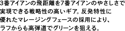 3番アイアンの飛距離を7番アイアンのやさしさで実現できる戦略性の高いギア。反発特性に優れたマレージングフェースの採用により、ラフからも高弾道でグリーンを狙える。