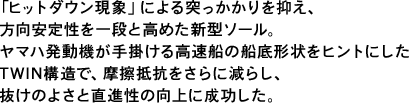 「ヒットダウン現象」による突っかかりを抑え、方向安定性を一段と高めた新型ソール。ヤマハ発動機が手掛ける高速船の船底形状をヒントにしたTWIN構造で、摩擦抵抗をさらに減らし、抜けのよさと直進性の向上に成功した。