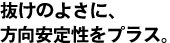 抜けのよさに、方向安定性をプラス。