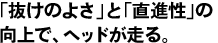 「抜けのよさ」と「直進性」の向上で、ヘッドが走る。