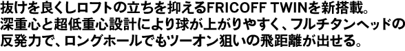 抜けを良くしロフトの立ちを抑えるFRICOFF TWINを新搭載。     深重心と超低重心設計により球が上がりやすく、フルチタンヘッドの反発力で、ロングホールでもツーオン狙いの飛距離が出せる。