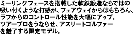 ミーリングフェースを搭載した軟鉄鍛造ならではの吸い付くような打感が、フェアウェイからはもちろん、ラフからのコントロール性能を大幅にアップ。ツアープロをうならせ、アスリートゴルファーを魅了する限定モデル。