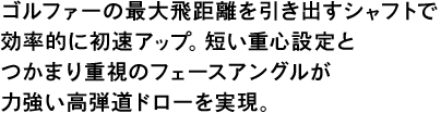 ゴルファーの最大飛距離を引き出すシャフトで効率的に初速アップ。短い重心設定とつかまり重視のフェースアングルが力強い高弾道ドローを実現。