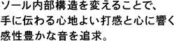 ソール内部構造を変えることで、手に伝わる心地よい打感と心に響く感性豊かな音を追求。