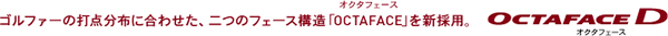 ゴルファーの打点分布に合わせた、二つのフェース構造「OCTAFACE オクタフェース」を新採用。 OCTAFACE D